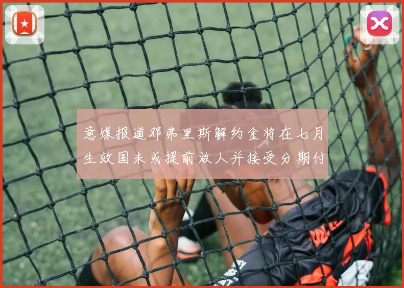 意媒报道邓弗里斯解约金将在七月生效国米或提前放人并接受分期付款