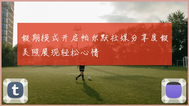 假期模式开启帕尔默社媒分享度假美照展现轻松心情