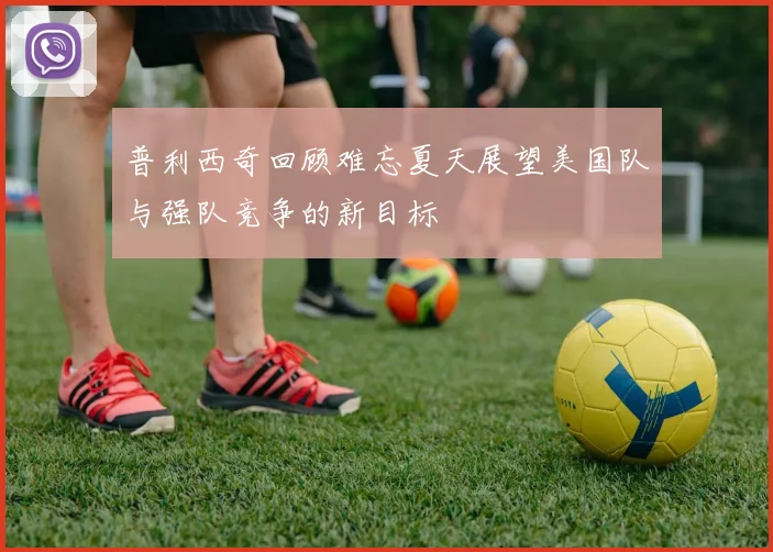 普利西奇回顾难忘夏天展望美国队与强队竞争的新目标