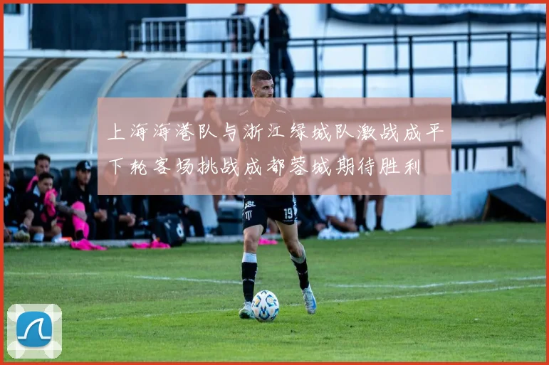 上海海港队与浙江绿城队激战成平下轮客场挑战成都蓉城期待胜利