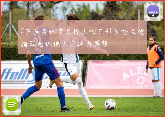 C罗虽身体素质惊人但已41岁哈兰德梅西轮休他也应适当调整
