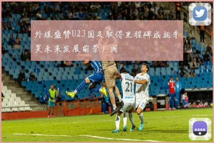 外媒盛赞U23国足取得里程碑成就李昊未来发展前景广阔