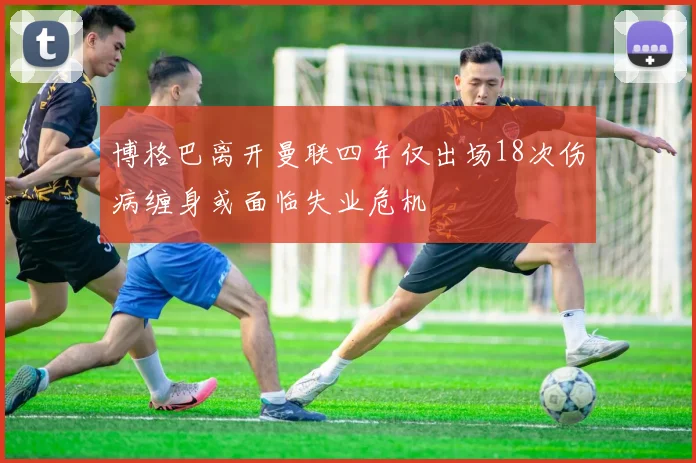 博格巴离开曼联四年仅出场18次伤病缠身或面临失业危机