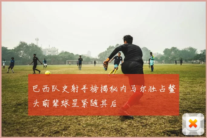 巴西队史射手榜揭秘内马尔独占鳌头前辈球星紧随其后