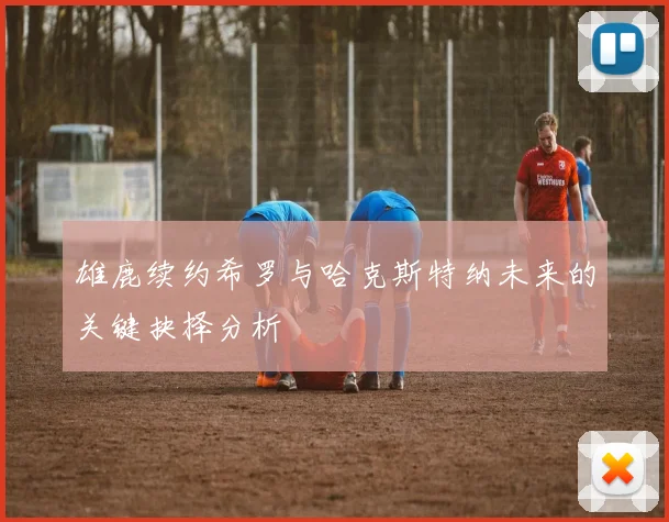 雄鹿续约希罗与哈克斯特纳未来的关键抉择分析