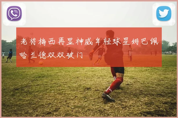 老将梅西再显神威年轻球星姆巴佩哈兰德双双破门