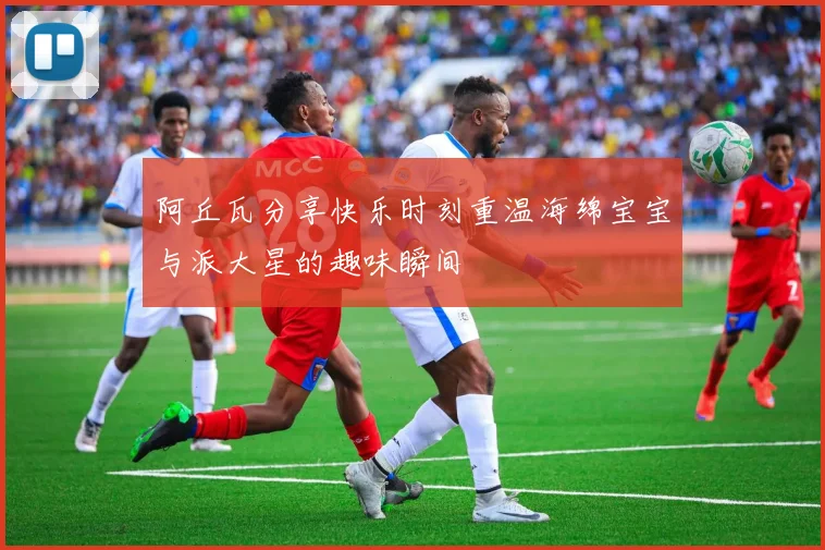 阿丘瓦分享快乐时刻重温海绵宝宝与派大星的趣味瞬间