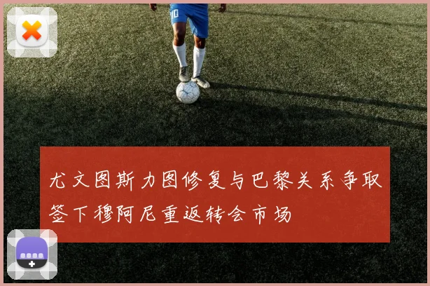 尤文图斯力图修复与巴黎关系争取签下穆阿尼重返转会市场