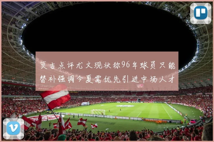 莫吉点评尤文现状称96年球员只能替补强调今夏需优先引进中场人才