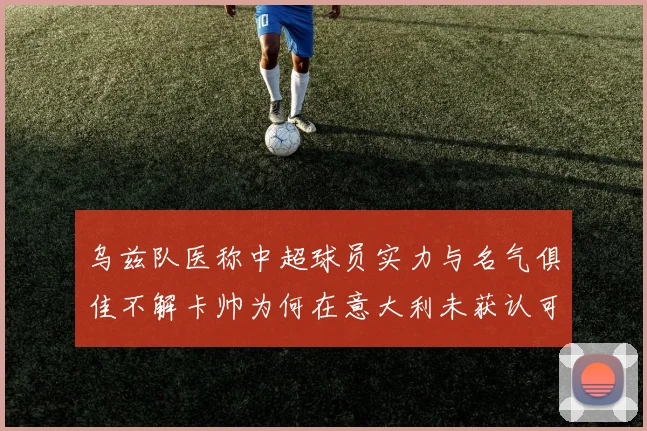 乌兹队医称中超球员实力与名气俱佳不解卡帅为何在意大利未获认可