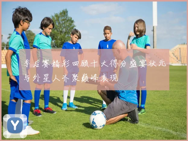 季后赛精彩回顾十大得分盛宴状元与外星人齐聚巅峰表现
