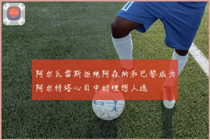 阿尔瓦雷斯拒绝阿森纳和巴黎成为阿尔特塔心目中的理想人选