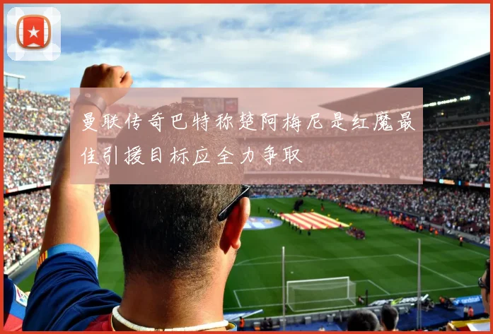 曼联传奇巴特称楚阿梅尼是红魔最佳引援目标应全力争取
