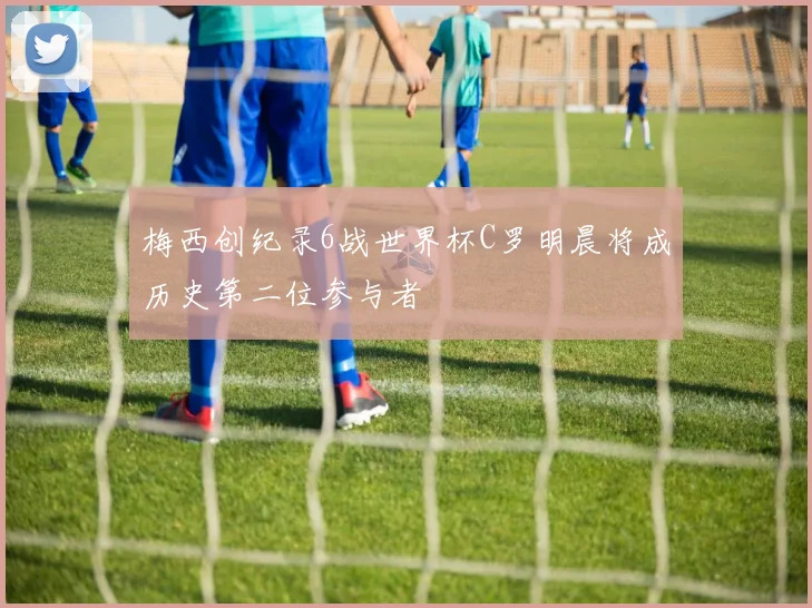 梅西创纪录6战世界杯C罗明晨将成历史第二位参与者