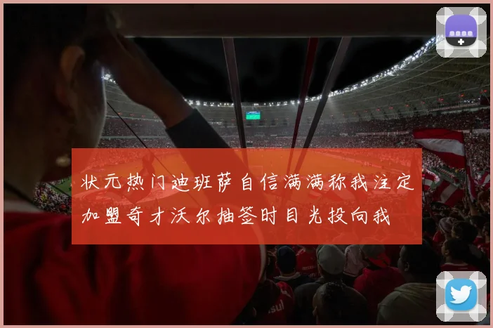 状元热门迪班萨自信满满称我注定加盟奇才沃尔抽签时目光投向我
