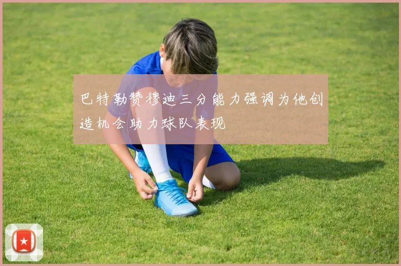 巴特勒赞穆迪三分能力强调为他创造机会助力球队表现