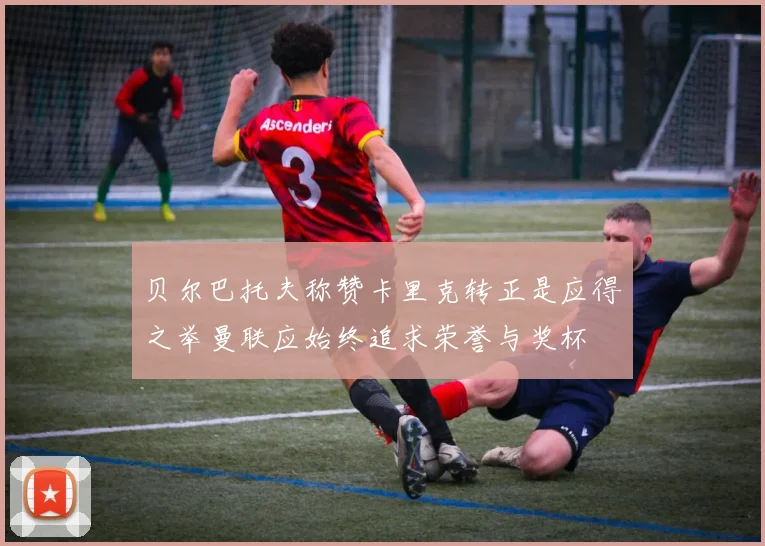 贝尔巴托夫称赞卡里克转正是应得之举曼联应始终追求荣誉与奖杯