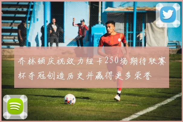 乔林顿庆祝效力纽卡250场期待联赛杯夺冠创造历史并赢得更多荣誉
