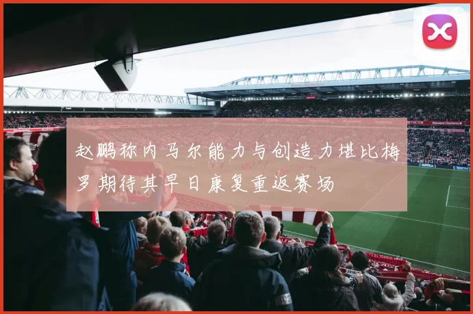 赵鹏称内马尔能力与创造力堪比梅罗期待其早日康复重返赛场